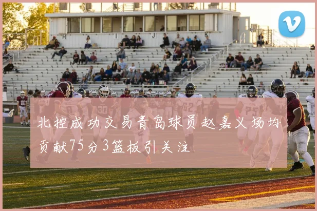 北控成功交易青岛球员赵嘉义场均贡献75分3篮板引关注